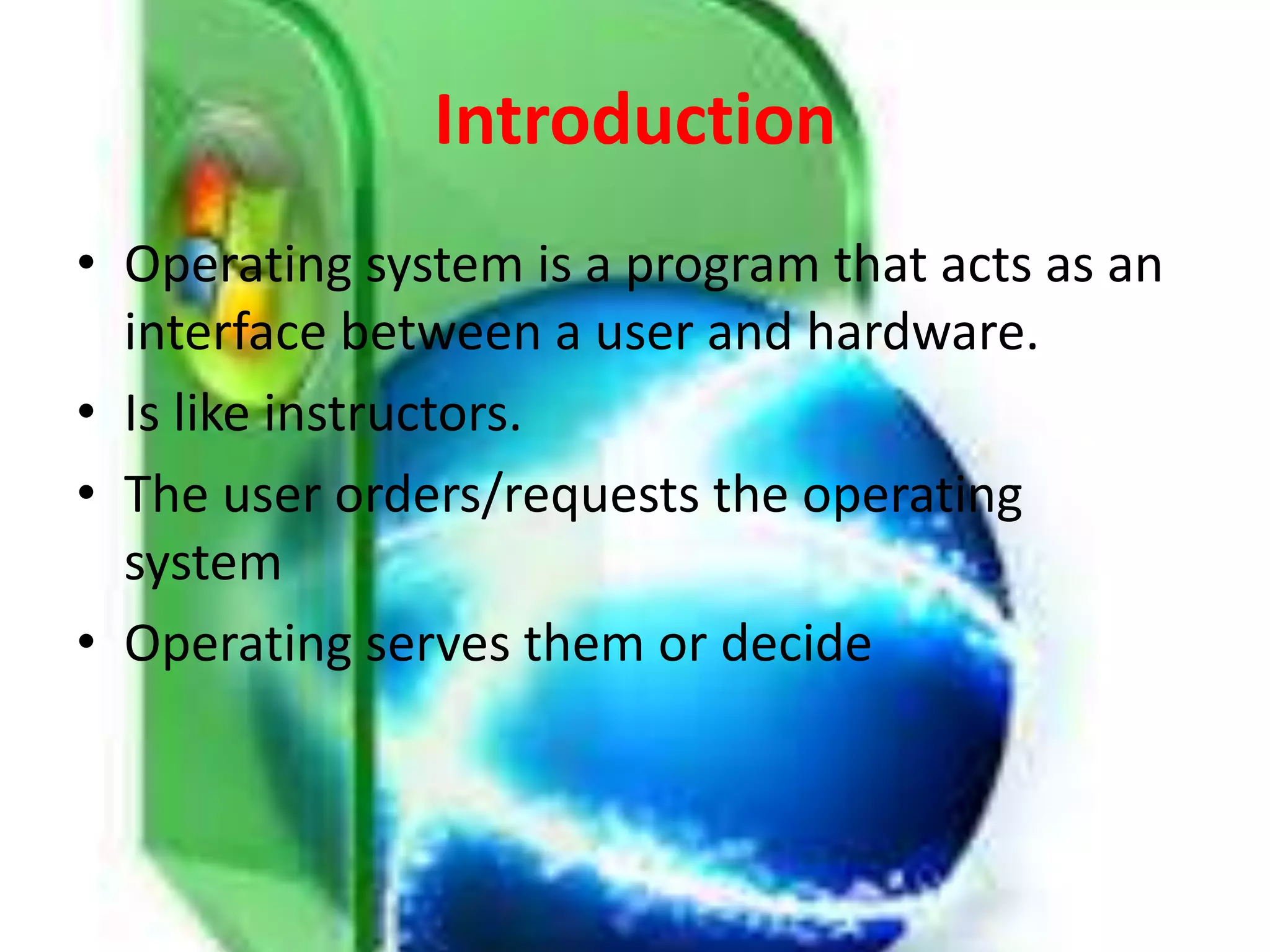Introduction
• Operating system is a program that acts as an
interface between a user and hardware.
• Is like instructors.
• The user orders/requests the operating
system
• Operating serves them or decide
 