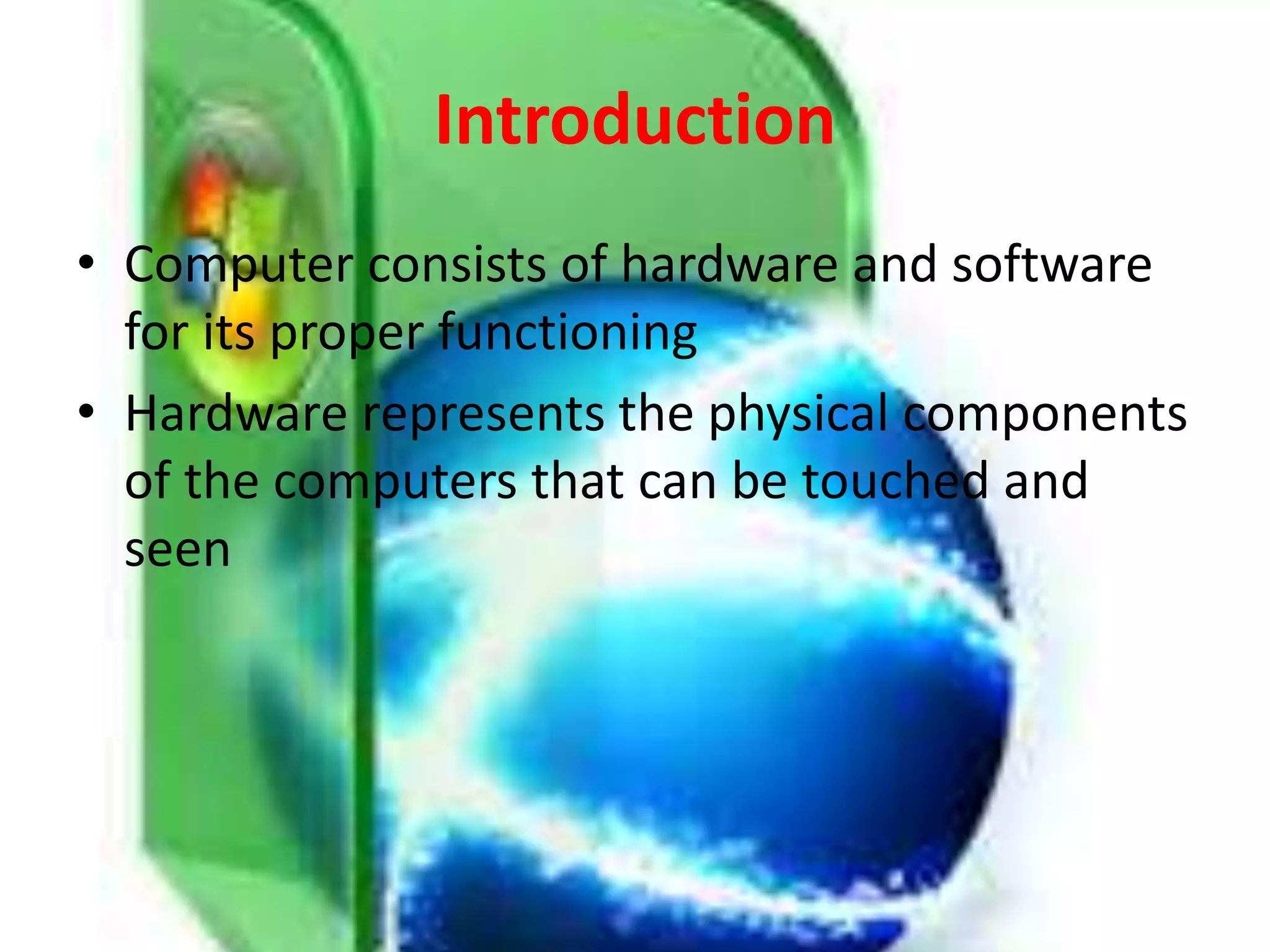 Introduction
• Computer consists of hardware and software
for its proper functioning
• Hardware represents the physical components
of the computers that can be touched and
seen
 