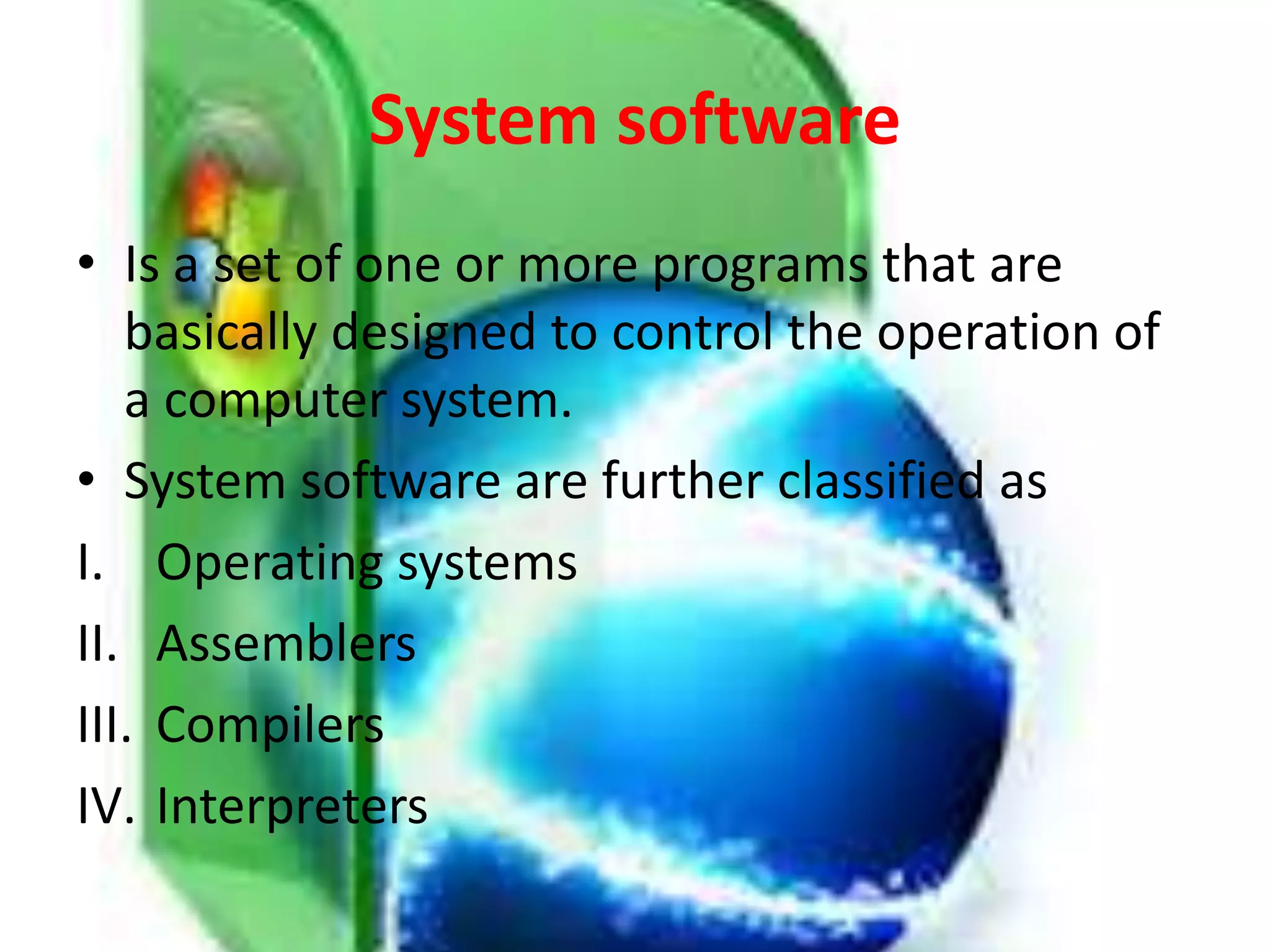 System software
• Is a set of one or more programs that are
basically designed to control the operation of
a computer system.
• System software are further classified as
I. Operating systems
II. Assemblers
III. Compilers
IV. Interpreters
 