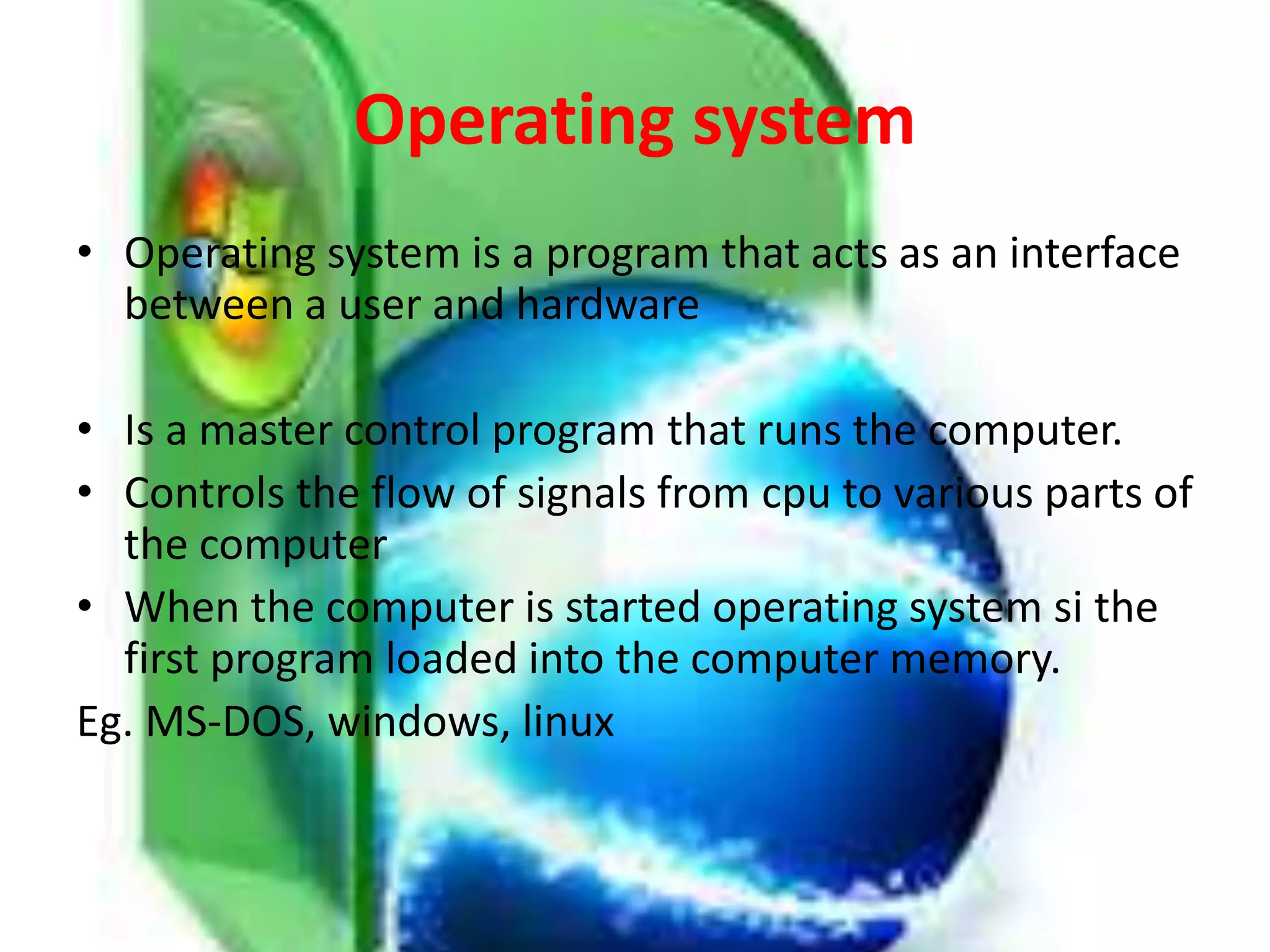 Operating system
• Operating system is a program that acts as an interface
between a user and hardware
• Is a master control program that runs the computer.
• Controls the flow of signals from cpu to various parts of
the computer
• When the computer is started operating system si the
first program loaded into the computer memory.
Eg. MS-DOS, windows, linux
 