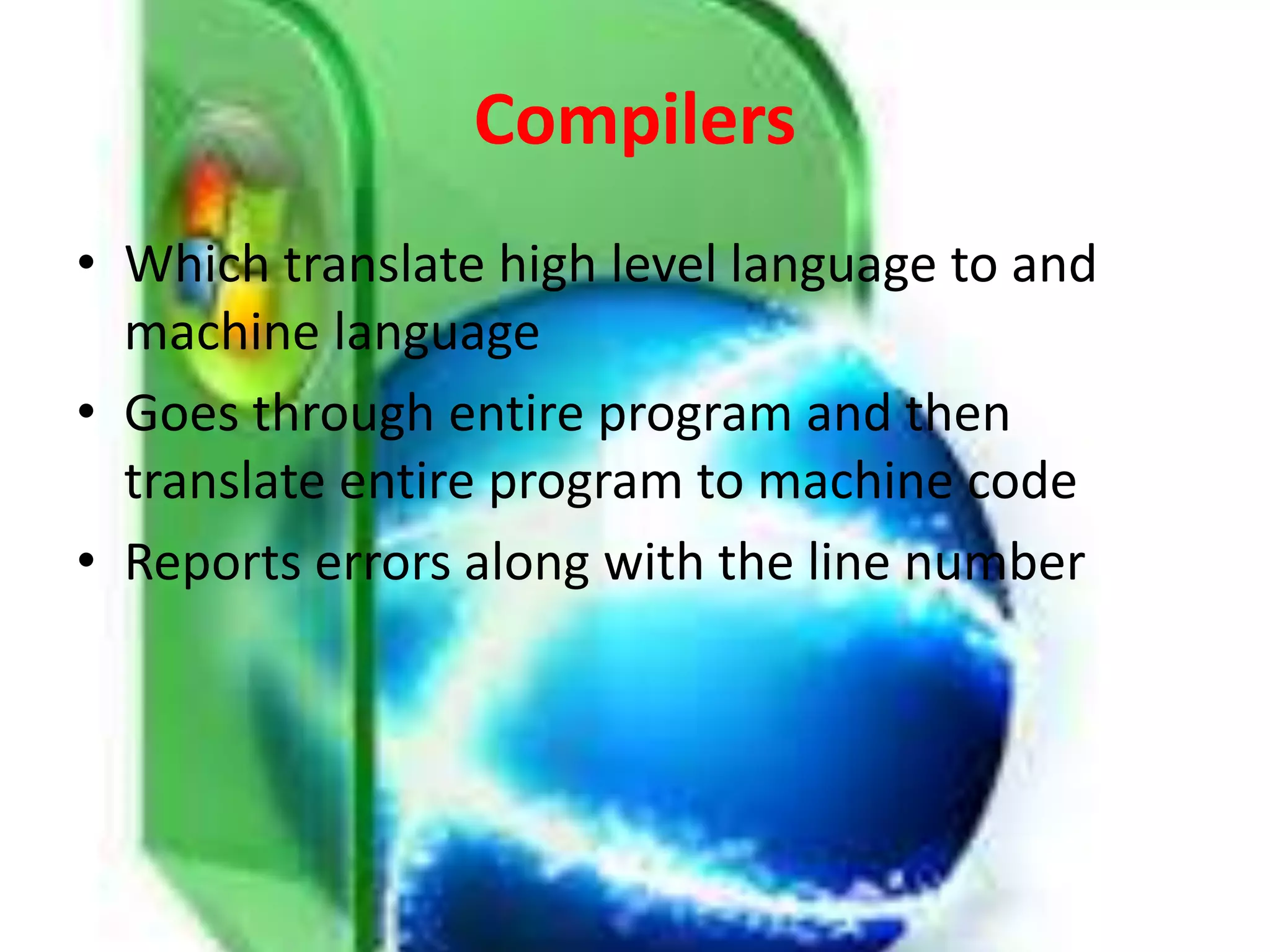 Compilers
• Which translate high level language to and
machine language
• Goes through entire program and then
translate entire program to machine code
• Reports errors along with the line number
 