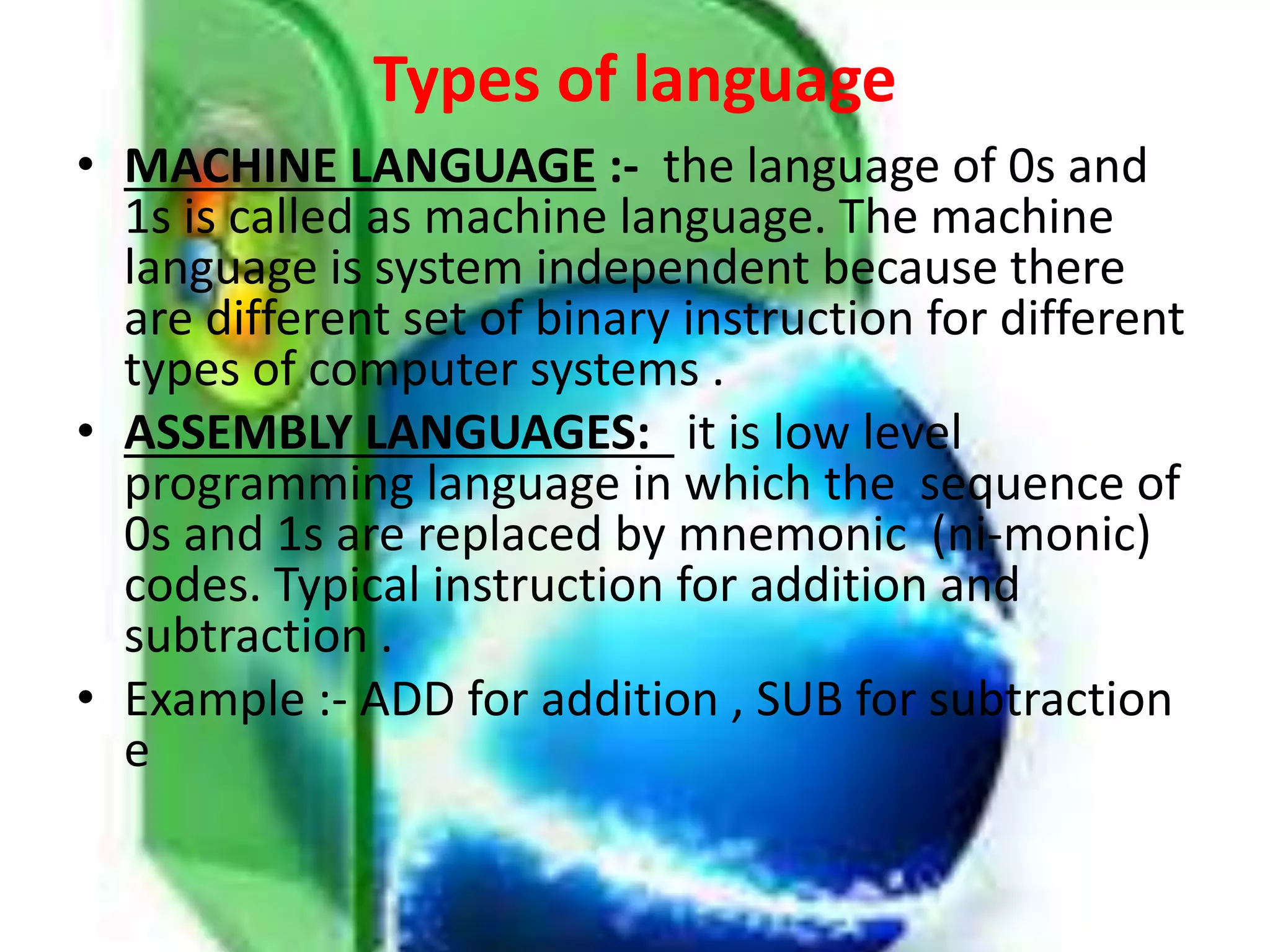 Types of language
• MACHINE LANGUAGE :- the language of 0s and
1s is called as machine language. The machine
language is system independent because there
are different set of binary instruction for different
types of computer systems .
• ASSEMBLY LANGUAGES: it is low level
programming language in which the sequence of
0s and 1s are replaced by mnemonic (ni-monic)
codes. Typical instruction for addition and
subtraction .
• Example :- ADD for addition , SUB for subtraction
e
 