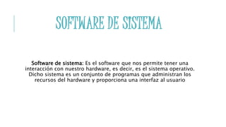 SOFTWARE DE SISTEMA
Software de sistema: Es el software que nos permite tener una
interacción con nuestro hardware, es decir, es el sistema operativo.
Dicho sistema es un conjunto de programas que administran los
recursos del hardware y proporciona una interfaz al usuario
 