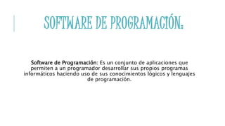 SOFTWARE DE PROGRAMACIÓN:
Software de Programación: Es un conjunto de aplicaciones que
permiten a un programador desarrollar sus propios programas
informáticos haciendo uso de sus conocimientos lógicos y lenguajes
de programación.
 