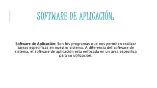 SOFTWARE DE APLICACIÓN:
Software de Aplicación: Son los programas que nos permiten realizar
tareas especificas en nuestro sistema. A diferencia del software de
sistema, el software de aplicación esta enfocada en un área especifica
para su utilización.
 