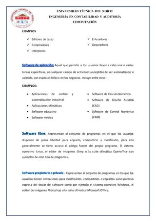 UNIVERSIDAD TÉCNICA DEL NORTE
INGENIERÍA EN CONTABILIDAD Y AUDITORÍA
COMPUTACIÓN
EJEMPLOS
 Editores de texto
 Compiladores
 Intérpretes
 Enlazadores
 Depuradores
Software de aplicación: Aquel que permite a los usuarios llevar a cabo una o varias
tareas específicas, en cualquier campo de actividad susceptible de ser automatizado o
asistido, con especial énfasis en los negocios. Incluye entre otros:
EJEMPLOS:
 Aplicaciones de control y
automatización industrial
 Aplicaciones ofimáticas
 Software educativo
 Software médico
 Software de Cálculo Numérico
 Software de Diseño Asistido
(CAD)
 Software de Control Numérico
(CAM)
Representan al conjunto de programas en el que los usuarios
disponen de plena libertad para copiarlo, compartirlo y modificarlo, para ello
generalmente se tiene acceso al código fuente del propio programa. El sistema
operativo Linux, el editor de imágenes Gimp o la suite ofimática Openoffice son
ejemplos de este tipo de programas.
- Representan al conjunto de programas en los que los
usuarios tienen limitaciones para modificarlos, compartirlos o copiarlos salvo permiso
expreso del titular del software como por ejemplo el sistema operativo Windows, el
editor de imágenes Photoshop o la suite ofimática Microsoft Office.
 