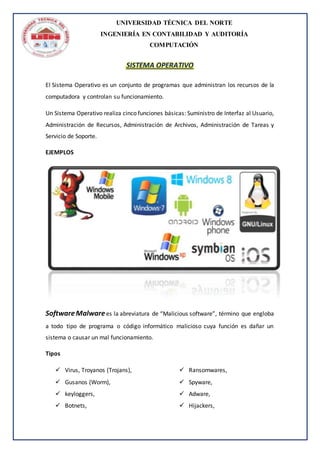 UNIVERSIDAD TÉCNICA DEL NORTE
INGENIERÍA EN CONTABILIDAD Y AUDITORÍA
COMPUTACIÓN
SISTEMA OPERATIVO
El Sistema Operativo es un conjunto de programas que administran los recursos de la
computadora y controlan su funcionamiento.
Un Sistema Operativo realiza cinco funciones básicas: Suministro de Interfaz al Usuario,
Administración de Recursos, Administración de Archivos, Administración de Tareas y
Servicio de Soporte.
EJEMPLOS
SoftwareMalwarees la abreviatura de “Malicious software”, término que engloba
a todo tipo de programa o código informático malicioso cuya función es dañar un
sistema o causar un mal funcionamiento.
Tipos
 Virus, Troyanos (Trojans),
 Gusanos (Worm),
 keyloggers,
 Botnets,
 Ransomwares,
 Spyware,
 Adware,
 Hijackers,
 