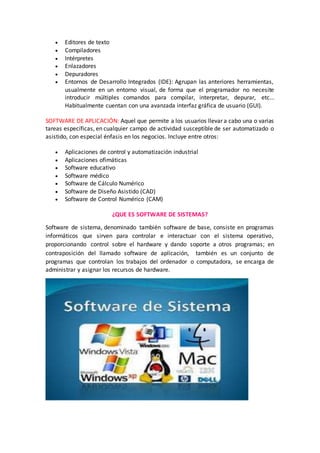  Editores de texto
 Compiladores
 Intérpretes
 Enlazadores
 Depuradores
 Entornos de Desarrollo Integrados (IDE): Agrupan las anteriores herramientas,
usualmente en un entorno visual, de forma que el programador no necesite
introducir múltiples comandos para compilar, interpretar, depurar, etc...
Habitualmente cuentan con una avanzada interfaz gráfica de usuario (GUI).
SOFTWARE DE APLICACIÓN: Aquel que permite a los usuarios llevar a cabo una o varias
tareas específicas, en cualquier campo de actividad susceptible de ser automatizado o
asistido, con especial énfasis en los negocios. Incluye entre otros:
 Aplicaciones de control y automatización industrial
 Aplicaciones ofimáticas
 Software educativo
 Software médico
 Software de Cálculo Numérico
 Software de Diseño Asistido (CAD)
 Software de Control Numérico (CAM)
¿QUE ES SOFTWARE DE SISTEMAS?
Software de sistema, denominado también software de base, consiste en programas
informáticos que sirven para controlar e interactuar con el sistema operativo,
proporcionando control sobre el hardware y dando soporte a otros programas; en
contraposición del llamado software de aplicación, también es un conjunto de
programas que controlan los trabajos del ordenador o computadora, se encarga de
administrar y asignar los recursos de hardware.
 