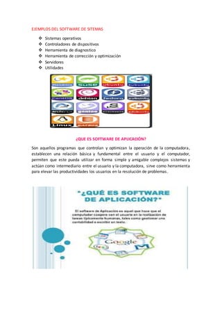 EJEMPLOS DEL SOFTWARE DE SITEMAS
 Sistemas operativos
 Controladores de dispositivos
 Herramienta de diagnostico
 Herramienta de corrección y optimización
 Servidores
 Utilidades
¿QUE ES SOFTWARE DE APLICACIÓN?
Son aquellos programas que controlan y optimizan la operación de la computadora,
establecen una relación básica y fundamental entre el usuario y el computador,
permiten que este pueda utilizar en forma simple y amigable complejos sistemas y
actúan como intermediario entre el usuario y la computadora, sirve como herramienta
para elevar las productividades los usuarios en la resolución de problemas.
 