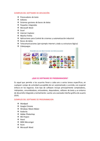 EJEMPLOS DEL SOFTWARE DE APLICACIÓN
 Procesadores de texto
 Editores
 Sistemas gestores de bases de datos
 Paquetes integrados
 Microsoft Word
 Excel
 Internet Explorer
 Mozilla Firefox
 Aplicaciones para Control de sistemas y automatización industrial
 Bases de datos
 Telecomunicaciones (por ejemplo Internet y toda su estructura lógica)
 Videojuegos
¿QUE ES SOFTWARE DE PROGRAMACION?
Es aquel que permite a los usuarios llevar a cabo una o varias tareas específicas, en
cualquier campo de actividad susceptible de ser automatizado o asistido, con especial
énfasis en los negocios. Este tipo de software incluye principalmente compiladores,
intérpretes, ensambladores, enlazadores, depuradores, editores de texto y un entorno
de desarrollo integrado y normalmente cuenta una avanzada interfaz gráfica de usuario
(GUI).
EJEMPLOS DEL SOFTWARE DE PROGRAMACION
 Wordpad
 Google Chrome
 Windows Movie Maker
 Audacity
 Adobe Photoshop
 MS Project
 Avast
 MSN Messenger
 Paint
 Microsoft Word
 