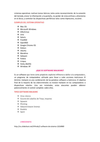 sistemas operativos realizan tareas básicas, tales como reconocimiento de la conexión
del teclado, enviar la información a la pantalla, no perder de vista archivos y directorios
en el disco, y controlar los dispositivos periféricos tales como impresoras, escáner.
EJEMPLOS DEL SISTEMA OPERATIVO
 Mac OS
 Microsoft Windows
 GNU/Linux
 Unix
 Solaris
 FreeBSD
 OpenBSD
 Google Chrome OS
 Debian
 Ubuntu
 Mandriva
 Sabayon
 Fedora
 Limpus
 Haiku (BeOS)
 Windows XP
¿QUE ES SOFTWARE MALWARE?
Es un software que tiene como propósito explícito infiltrarse o dañar a la computadora ,
un programa de computadora utilizado para llevar a cabo acciones maliciosas. El
término malware es una combinación de las palabras software y malicioso. El objetivo
final de la mayoría de los cibercriminales es instalar malware en las computadoras o
dispositivos móviles. Una vez instalados, estos atacantes pueden obtener
potencialmente el control completo sobre ellos.
TIPOS SOFTWARE MALWARE
 Virus clásico
 Gusano de caballos de Troya, troyanos
 Spyware
 Phishing
 Adwareriskware bromas
 Rootkits
 Spam
LINKOGRAFIA
http://es.slideshare.net/Vifredo/2-software-de-sistema-13154969
 
