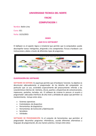 UNIVERSIDAD TECNICA DEL NORTE
FACAE
COMPUTACION I
Nombre: Belén Lima
Curso: 3C1
Fecha: 11/11/2015
DEBER
¿QUE ES EL SOFTWARE?
El Software es el soporte lógico e inmaterial que permite que la computadora pueda
desempeñar tareas inteligentes, dirigiendo a los componentes físicos o hardware con
instrucciones y datos a través de diferentes tipos de programas.
CLASIFICACIÓN DEL SOFTWARE
SOFTWARE DE SISTEMA: Es aquel que permite que el hardware funcione. Su objetivo es
desvincular adecuadamente al programador de los detalles del computador en
particular que se use, aislándolo especialmente del procesamiento referido a las
características internas de: memoria, discos, puertos y dispositivos de comunicaciones,
impresoras, pantallas, teclados, etc. El software de sistema le procura al usuario y
programador adecuadas interfaces de alto nivel y utilidades de apoyo que permiten su
mantenimiento. Incluye entre otros:
 Sistemas operativos
 Controladores de dispositivo
 Herramientas de diagnóstico
 Herramientas de Corrección y Optimización
 Servidores
 Utilidades
SOFTWARE DE PROGRAMACIÓN: Es el conjunto de herramientas que permiten al
programador desarrollar programas informáticos, usando diferentes alternativas y
lenguajes de programación, de una manera práctica. Incluye entre otros:
 