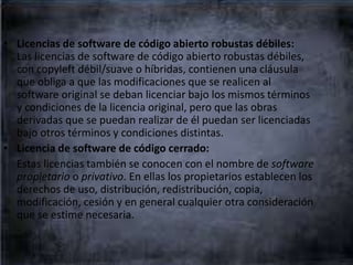• Licencias de software de código abierto robustas débiles:
Las licencias de software de código abierto robustas débiles,
con copyleft débil/suave o híbridas, contienen una cláusula
que obliga a que las modificaciones que se realicen al
software original se deban licenciar bajo los mismos términos
y condiciones de la licencia original, pero que las obras
derivadas que se puedan realizar de él puedan ser licenciadas
bajo otros términos y condiciones distintas.
• Licencia de software de código cerrado:
Estas licencias también se conocen con el nombre de software
propietario o privativo. En ellas los propietarios establecen los
derechos de uso, distribución, redistribución, copia,
modificación, cesión y en general cualquier otra consideración
que se estime necesaria.
 