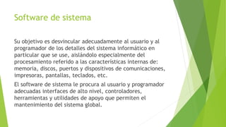 Software de sistema
Su objetivo es desvincular adecuadamente al usuario y al
programador de los detalles del sistema informático en
particular que se use, aislándolo especialmente del
procesamiento referido a las características internas de:
memoria, discos, puertos y dispositivos de comunicaciones,
impresoras, pantallas, teclados, etc.
El software de sistema le procura al usuario y programador
adecuadas interfaces de alto nivel, controladores,
herramientas y utilidades de apoyo que permiten el
mantenimiento del sistema global.
 