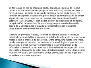 En tanto que en los de mediano porte, pequeños equipos de trabajo
(incluso un avezado analista-programador solitario) pueden realizar la
tarea. Aunque, siempre en casos de mediano y gran porte (y a veces
también en algunos de pequeño porte, según su complejidad), se deben
seguir ciertas etapas que son necesarias para la construcción del
software. Tales etapas, si bien deben existir, son flexibles en su forma
de aplicación, de acuerdo a la metodología o proceso de desarrollo
escogido y utilizado por el equipo de desarrollo o por el analista-
programador solitario (si fuere el caso).
Cuando un proyecto fracasa, rara vez es debido a fallas técnicas, la
principal causa de fallos y fracasos es la falta de aplicación de una buena
metodología o proceso de desarrollo. Entre otras, una fuerte tendencia,
desde hace pocas décadas, es mejorar las metodologías o procesos de
desarrollo, o crear nuevas y concientizar a los profesionales de la
informática a su utilización adecuada. Normalmente los especialistas en
el estudio y desarrollo de estas áreas (metodologías) y afines (tales como
modelos y hasta la gestión misma de los proyectos) son los ingenieros
en software, es su orientación.
 