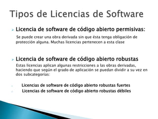  Licencia de software de código abierto permisivas:
Se puede crear una obra derivada sin que ésta tenga obligación de
protección alguna. Muchas licencias pertenecen a esta clase
 Licencia de software de código abierto robustas
Estas licencias aplican algunas restricciones a las obras derivadas,
haciendo que según el grado de aplicación se puedan dividir a su vez en
dos subcategorías:
o Licencias de software de código abierto robustas fuertes
o Licencias de software de código abierto robustas débiles
 