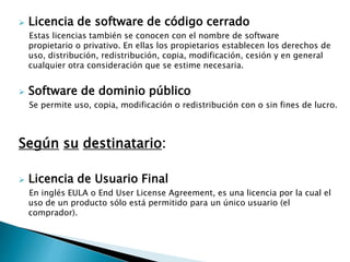  Licencia de software de código cerrado
Estas licencias también se conocen con el nombre de software
propietario o privativo. En ellas los propietarios establecen los derechos de
uso, distribución, redistribución, copia, modificación, cesión y en general
cualquier otra consideración que se estime necesaria.
 Software de dominio público
Se permite uso, copia, modificación o redistribución con o sin fines de lucro.
Según su destinatario:
 Licencia de Usuario Final
En inglés EULA o End User License Agreement, es una licencia por la cual el
uso de un producto sólo está permitido para un único usuario (el
comprador).
 