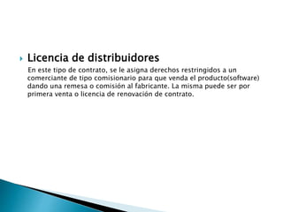  Licencia de distribuidores
En este tipo de contrato, se le asigna derechos restringidos a un
comerciante de tipo comisionario para que venda el producto(software)
dando una remesa o comisión al fabricante. La misma puede ser por
primera venta o licencia de renovación de contrato.
 