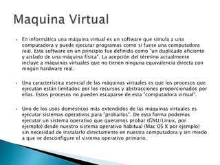  En informática una máquina virtual es un software que simula a una
computadora y puede ejecutar programas como si fuese una computadora
real. Este software en un principio fue definido como "un duplicado eficiente
y aislado de una máquina física". La acepción del término actualmente
incluye a máquinas virtuales que no tienen ninguna equivalencia directa con
ningún hardware real.
 Una característica esencial de las máquinas virtuales es que los procesos que
ejecutan están limitados por los recursos y abstracciones proporcionados por
ellas. Estos procesos no pueden escaparse de esta "computadora virtual".
 Uno de los usos domésticos más extendidos de las máquinas virtuales es
ejecutar sistemas operativos para "probarlos". De esta forma podemos
ejecutar un sistema operativo que queramos probar (GNU/Linux, por
ejemplo) desde nuestro sistema operativo habitual (Mac OS X por ejemplo)
sin necesidad de instalarlo directamente en nuestra computadora y sin miedo
a que se desconfigure el sistema operativo primario.
 