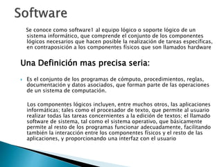 Se conoce como software1 al equipo lógico o soporte lógico de un
sistema informático, que comprende el conjunto de los componentes
lógicos necesarios que hacen posible la realización de tareas específicas,
en contraposición a los componentes físicos que son llamados hardware
Una Definición mas precisa seria:
 Es el conjunto de los programas de cómputo, procedimientos, reglas,
documentación y datos asociados, que forman parte de las operaciones
de un sistema de computación.
Los componentes lógicos incluyen, entre muchos otros, las aplicaciones
informáticas; tales como el procesador de texto, que permite al usuario
realizar todas las tareas concernientes a la edición de textos; el llamado
software de sistema, tal como el sistema operativo, que básicamente
permite al resto de los programas funcionar adecuadamente, facilitando
también la interacción entre los componentes físicos y el resto de las
aplicaciones, y proporcionando una interfaz con el usuario
 