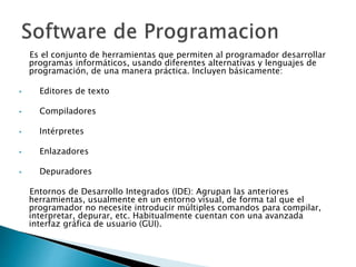 Es el conjunto de herramientas que permiten al programador desarrollar
programas informáticos, usando diferentes alternativas y lenguajes de
programación, de una manera práctica. Incluyen básicamente:
 Editores de texto
 Compiladores
 Intérpretes
 Enlazadores
 Depuradores
Entornos de Desarrollo Integrados (IDE): Agrupan las anteriores
herramientas, usualmente en un entorno visual, de forma tal que el
programador no necesite introducir múltiples comandos para compilar,
interpretar, depurar, etc. Habitualmente cuentan con una avanzada
interfaz gráfica de usuario (GUI).
 