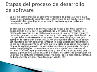  Se define como proceso al conjunto ordenado de pasos a seguir para
llegar a la solución de un problema u obtención de un producto, en este
caso particular, para lograr un producto software que resuelva un
problema específico.
El proceso de creación de software puede llegar a ser muy complejo,
dependiendo de su porte, características y criticidad del mismo. Por
ejemplo la creación de un sistema operativo es una tarea que requiere
proyecto, gestión, numerosos recursos y todo un equipo disciplinado de
trabajo. En el otro extremo, si se trata de un sencillo programa (por
ejemplo, la resolución de una ecuación de segundo orden), éste puede
ser realizado por un solo programador (incluso aficionado) fácilmente.
Es así que normalmente se dividen en tres categorías según su tamaño
(líneas de código) o costo: de pequeño, mediano y gran porte. Existen
varias metodologías para estimarlo, una de las más populares es el
sistema COCOMO que provee métodos y un software (programa) que
calcula y provee una aproximación de todos los costos de producción en
un proyecto software (relación horas/hombre, costo monetario, cantidad
de líneas fuente de acuerdo a lenguaje usado, etc.).
 