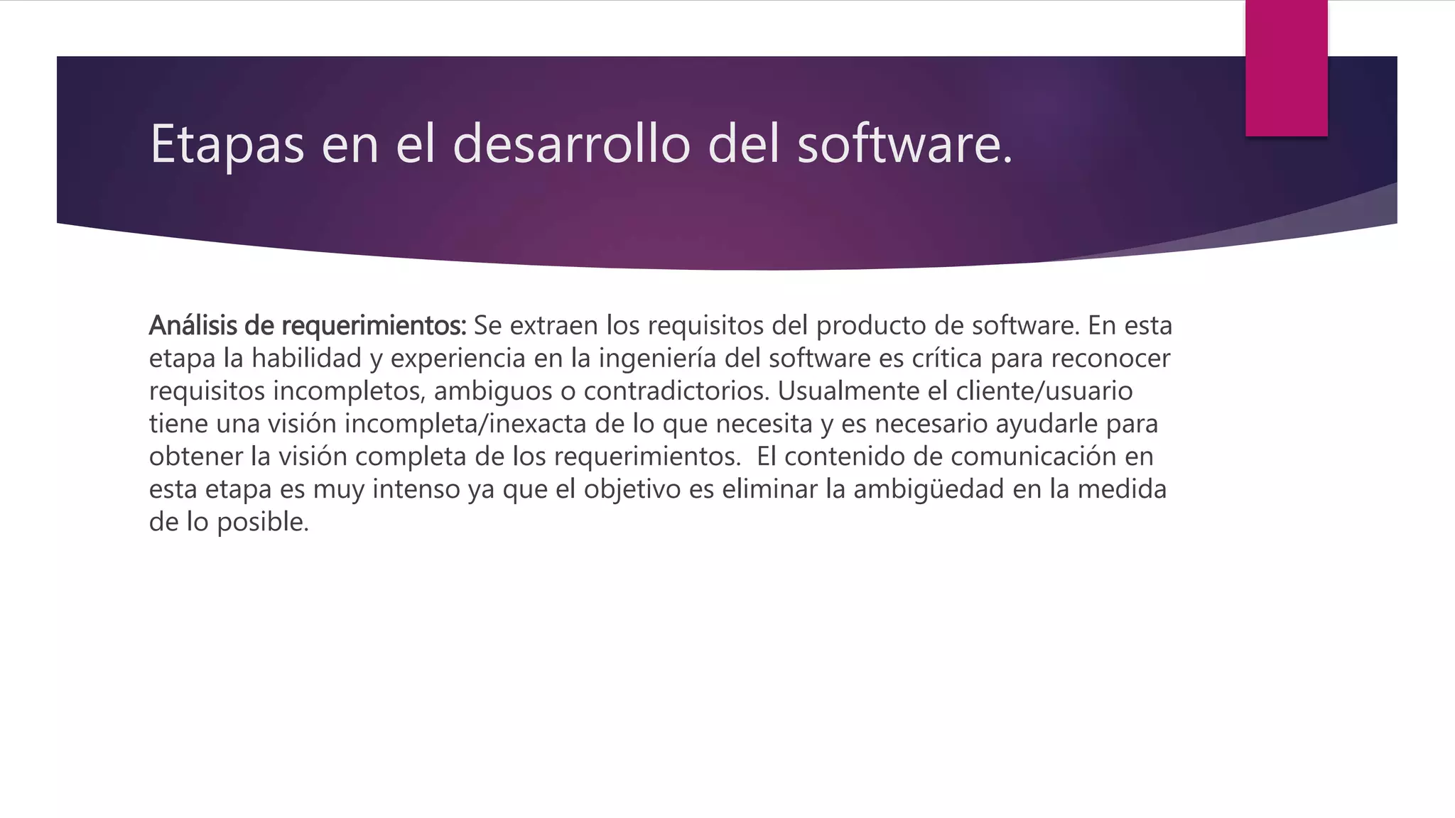 Etapas en el desarrollo del software.
Análisis de requerimientos: Se extraen los requisitos del producto de software. En esta
etapa la habilidad y experiencia en la ingeniería del software es crítica para reconocer
requisitos incompletos, ambiguos o contradictorios. Usualmente el cliente/usuario
tiene una visión incompleta/inexacta de lo que necesita y es necesario ayudarle para
obtener la visión completa de los requerimientos. El contenido de comunicación en
esta etapa es muy intenso ya que el objetivo es eliminar la ambigüedad en la medida
de lo posible.
 