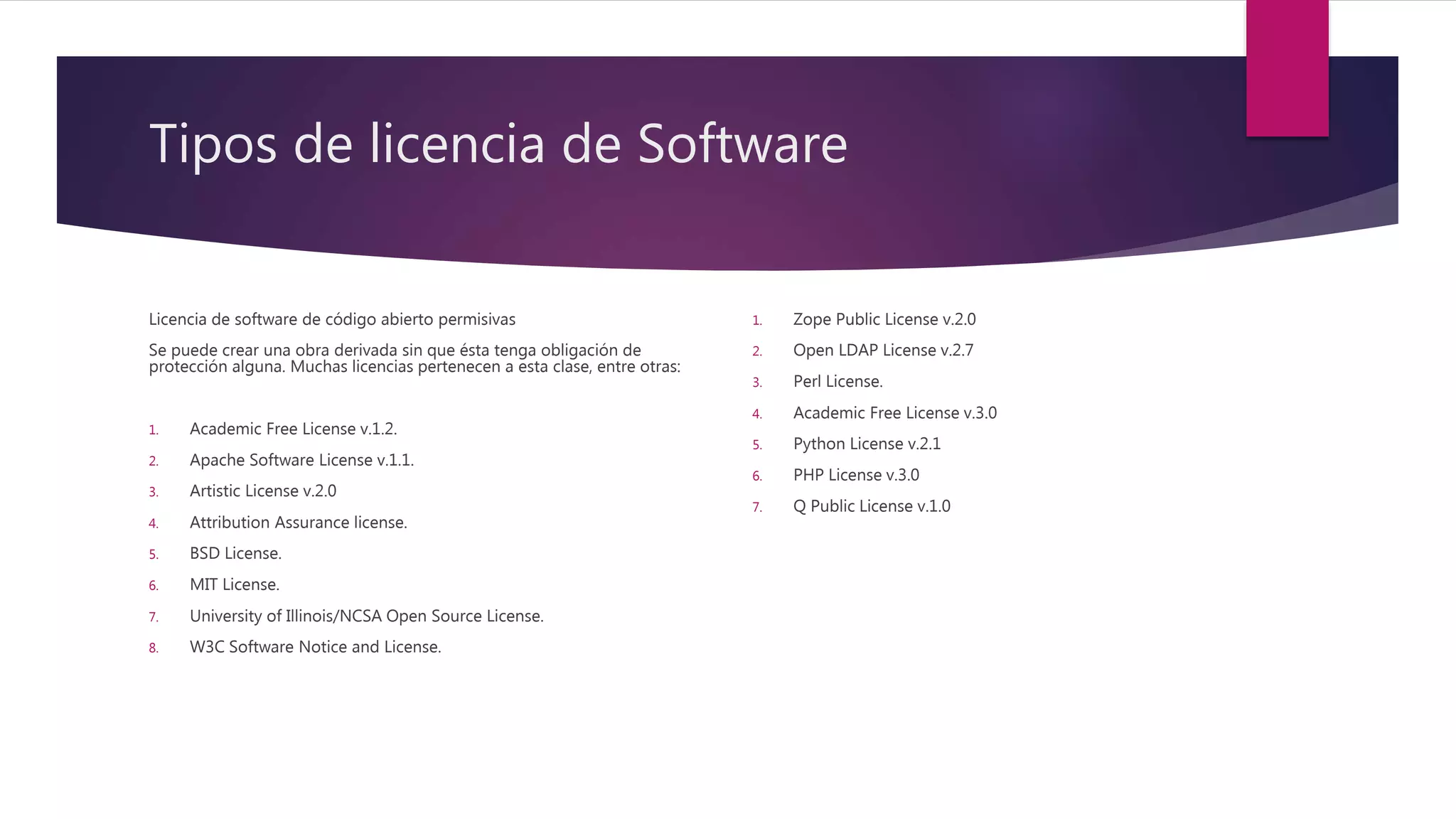 Tipos de licencia de Software
Licencia de software de código abierto permisivas
Se puede crear una obra derivada sin que ésta tenga obligación de
protección alguna. Muchas licencias pertenecen a esta clase, entre otras:
1. Academic Free License v.1.2.
2. Apache Software License v.1.1.
3. Artistic License v.2.0
4. Attribution Assurance license.
5. BSD License.
6. MIT License.
7. University of Illinois/NCSA Open Source License.
8. W3C Software Notice and License.
1. Zope Public License v.2.0
2. Open LDAP License v.2.7
3. Perl License.
4. Academic Free License v.3.0
5. Python License v.2.1
6. PHP License v.3.0
7. Q Public License v.1.0
 