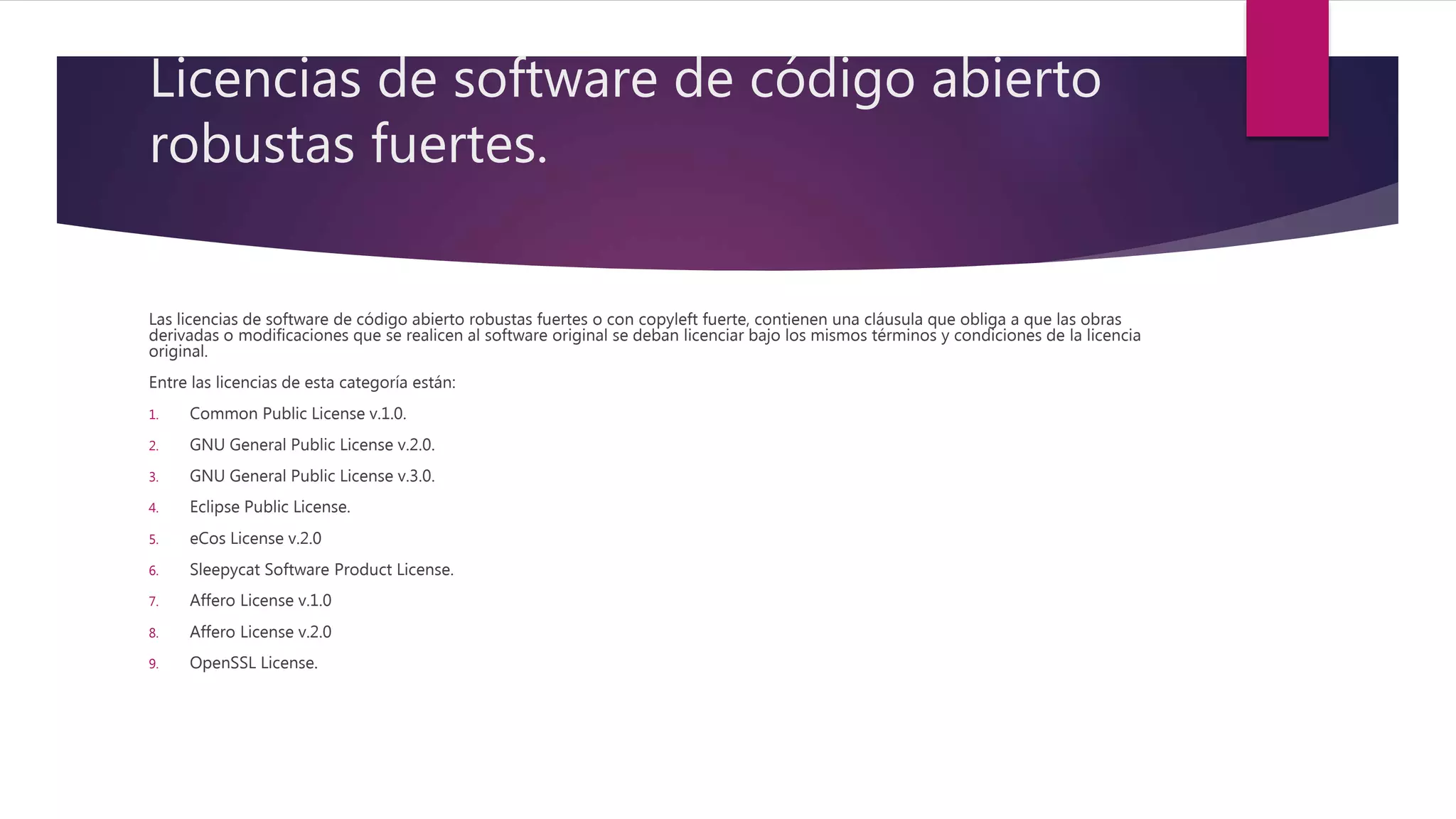 Licencias de software de código abierto
robustas fuertes.
Las licencias de software de código abierto robustas fuertes o con copyleft fuerte, contienen una cláusula que obliga a que las obras
derivadas o modificaciones que se realicen al software original se deban licenciar bajo los mismos términos y condiciones de la licencia
original.
Entre las licencias de esta categoría están:
1. Common Public License v.1.0.
2. GNU General Public License v.2.0.
3. GNU General Public License v.3.0.
4. Eclipse Public License.
5. eCos License v.2.0
6. Sleepycat Software Product License.
7. Affero License v.1.0
8. Affero License v.2.0
9. OpenSSL License.
 