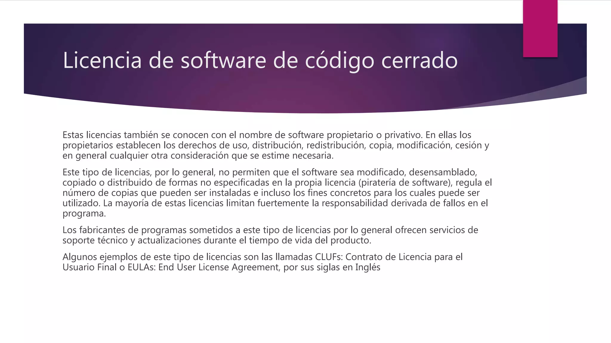 Licencia de software de código cerrado
Estas licencias también se conocen con el nombre de software propietario o privativo. En ellas los
propietarios establecen los derechos de uso, distribución, redistribución, copia, modificación, cesión y
en general cualquier otra consideración que se estime necesaria.
Este tipo de licencias, por lo general, no permiten que el software sea modificado, desensamblado,
copiado o distribuido de formas no especificadas en la propia licencia (piratería de software), regula el
número de copias que pueden ser instaladas e incluso los fines concretos para los cuales puede ser
utilizado. La mayoría de estas licencias limitan fuertemente la responsabilidad derivada de fallos en el
programa.
Los fabricantes de programas sometidos a este tipo de licencias por lo general ofrecen servicios de
soporte técnico y actualizaciones durante el tiempo de vida del producto.
Algunos ejemplos de este tipo de licencias son las llamadas CLUFs: Contrato de Licencia para el
Usuario Final o EULAs: End User License Agreement, por sus siglas en Inglés
 