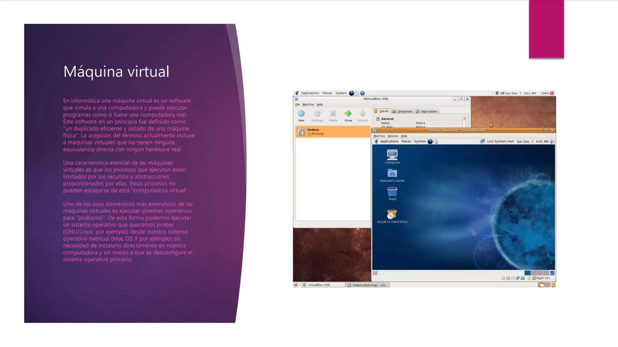 Máquina virtual
En informática una máquina virtual es un software
que simula a una computadora y puede ejecutar
programas como si fuese una computadora real.
Este software en un principio fue definido como
"un duplicado eficiente y aislado de una máquina
física". La acepción del término actualmente incluye
a máquinas virtuales que no tienen ninguna
equivalencia directa con ningún hardware real.
Una característica esencial de las máquinas
virtuales es que los procesos que ejecutan están
limitados por los recursos y abstracciones
proporcionados por ellas. Estos procesos no
pueden escaparse de esta "computadora virtual".
Uno de los usos domésticos más extendidos de las
máquinas virtuales es ejecutar sistemas operativos
para "probarlos". De esta forma podemos ejecutar
un sistema operativo que queramos probar
(GNU/Linux, por ejemplo) desde nuestro sistema
operativo habitual (Mac OS X por ejemplo) sin
necesidad de instalarlo directamente en nuestra
computadora y sin miedo a que se desconfigure el
sistema operativo primario.
 