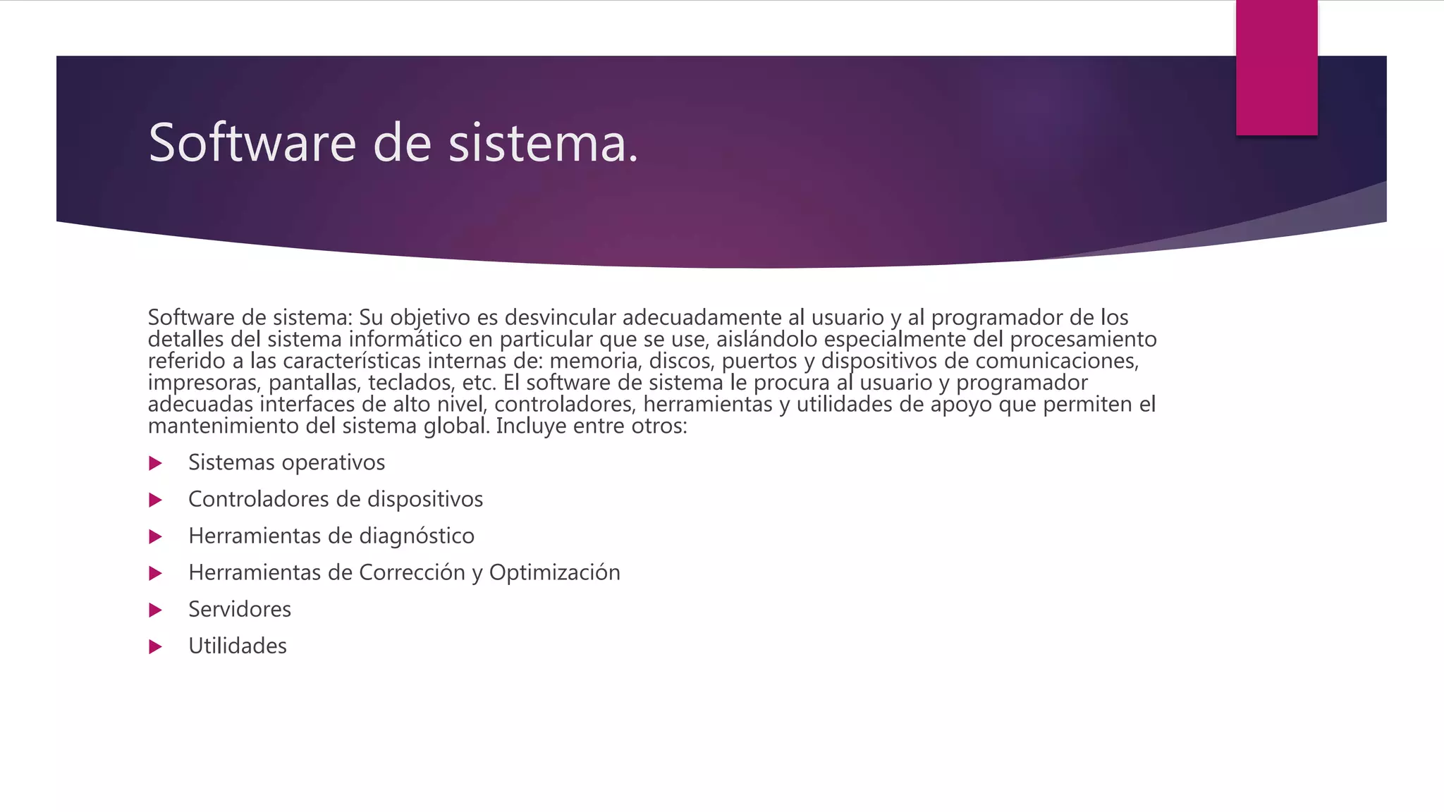 Software de sistema.
Software de sistema: Su objetivo es desvincular adecuadamente al usuario y al programador de los
detalles del sistema informático en particular que se use, aislándolo especialmente del procesamiento
referido a las características internas de: memoria, discos, puertos y dispositivos de comunicaciones,
impresoras, pantallas, teclados, etc. El software de sistema le procura al usuario y programador
adecuadas interfaces de alto nivel, controladores, herramientas y utilidades de apoyo que permiten el
mantenimiento del sistema global. Incluye entre otros:
 Sistemas operativos
 Controladores de dispositivos
 Herramientas de diagnóstico
 Herramientas de Corrección y Optimización
 Servidores
 Utilidades
 