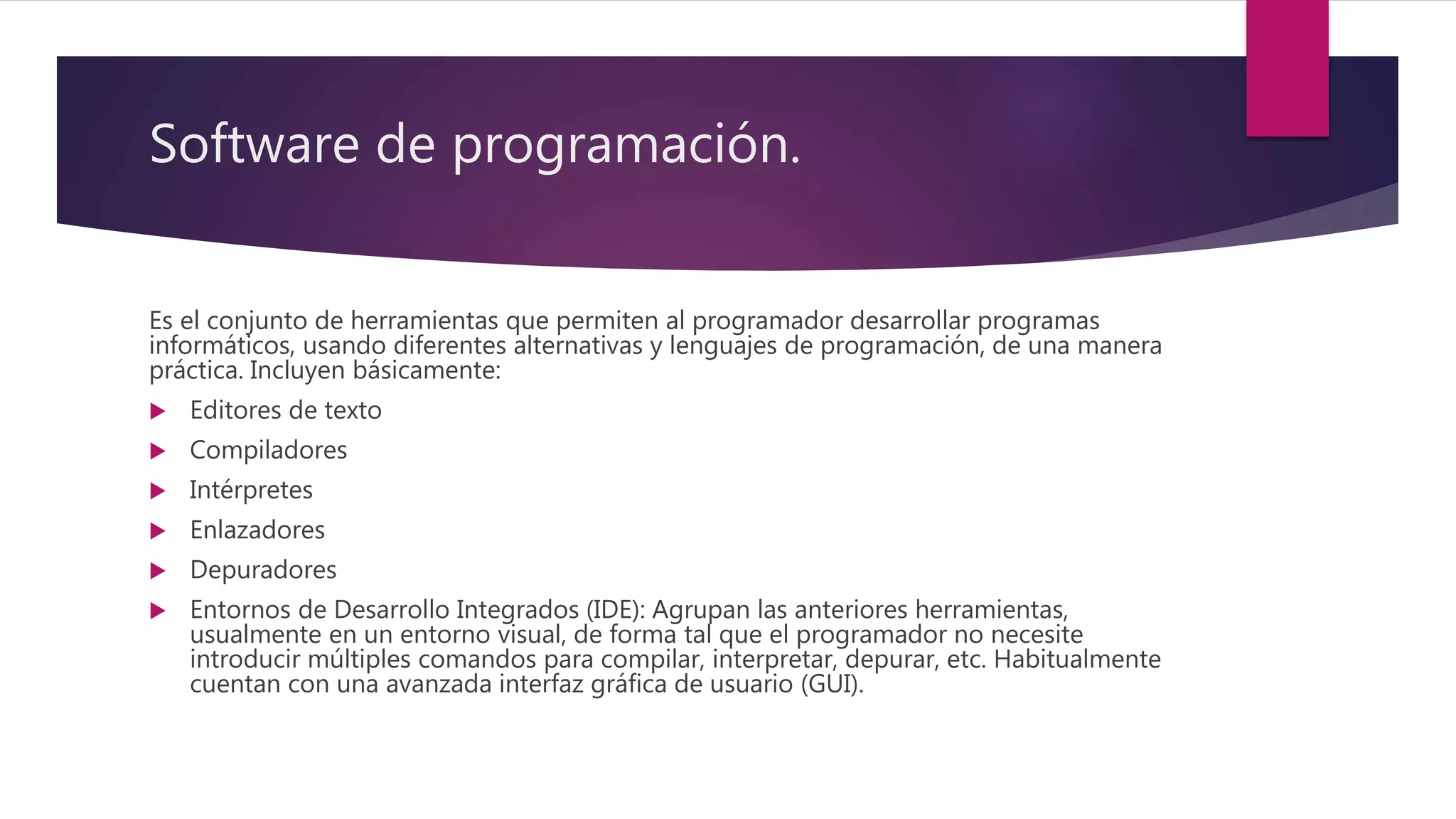Software de programación.
Es el conjunto de herramientas que permiten al programador desarrollar programas
informáticos, usando diferentes alternativas y lenguajes de programación, de una manera
práctica. Incluyen básicamente:
 Editores de texto
 Compiladores
 Intérpretes
 Enlazadores
 Depuradores
 Entornos de Desarrollo Integrados (IDE): Agrupan las anteriores herramientas,
usualmente en un entorno visual, de forma tal que el programador no necesite
introducir múltiples comandos para compilar, interpretar, depurar, etc. Habitualmente
cuentan con una avanzada interfaz gráfica de usuario (GUI).
 