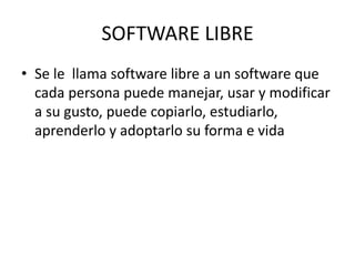 SOFTWARE LIBRE
• Se le llama software libre a un software que
cada persona puede manejar, usar y modificar
a su gusto, puede copiarlo, estudiarlo,
aprenderlo y adoptarlo su forma e vida