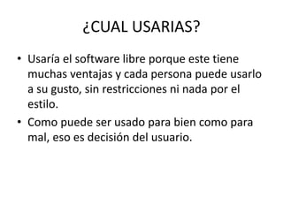 ¿CUAL USARIAS?
• Usaría el software libre porque este tiene
muchas ventajas y cada persona puede usarlo
a su gusto, sin restricciones ni nada por el
estilo.
• Como puede ser usado para bien como para
mal, eso es decisión del usuario.
 