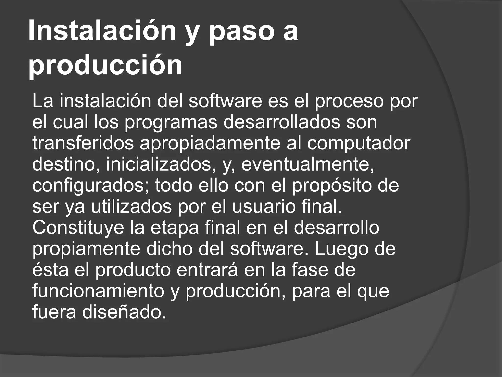 Instalación y paso a
producción
La instalación del software es el proceso por
el cual los programas desarrollados son
transferidos apropiadamente al computador
destino, inicializados, y, eventualmente,
configurados; todo ello con el propósito de
ser ya utilizados por el usuario final.
Constituye la etapa final en el desarrollo
propiamente dicho del software. Luego de
ésta el producto entrará en la fase de
funcionamiento y producción, para el que
fuera diseñado.
 
