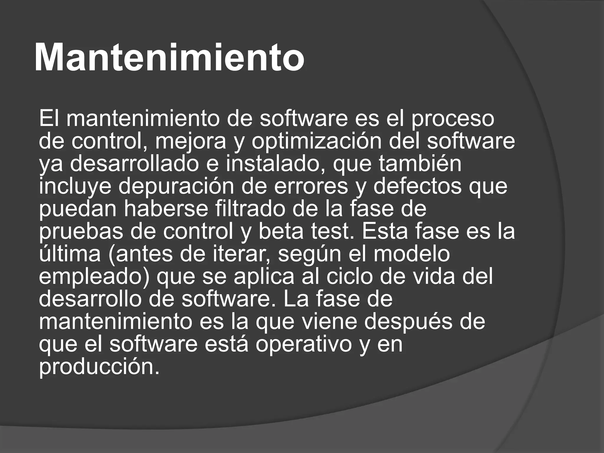 Mantenimiento
El mantenimiento de software es el proceso
de control, mejora y optimización del software
ya desarrollado e instalado, que también
incluye depuración de errores y defectos que
puedan haberse filtrado de la fase de
pruebas de control y beta test. Esta fase es la
última (antes de iterar, según el modelo
empleado) que se aplica al ciclo de vida del
desarrollo de software. La fase de
mantenimiento es la que viene después de
que el software está operativo y en
producción.
 