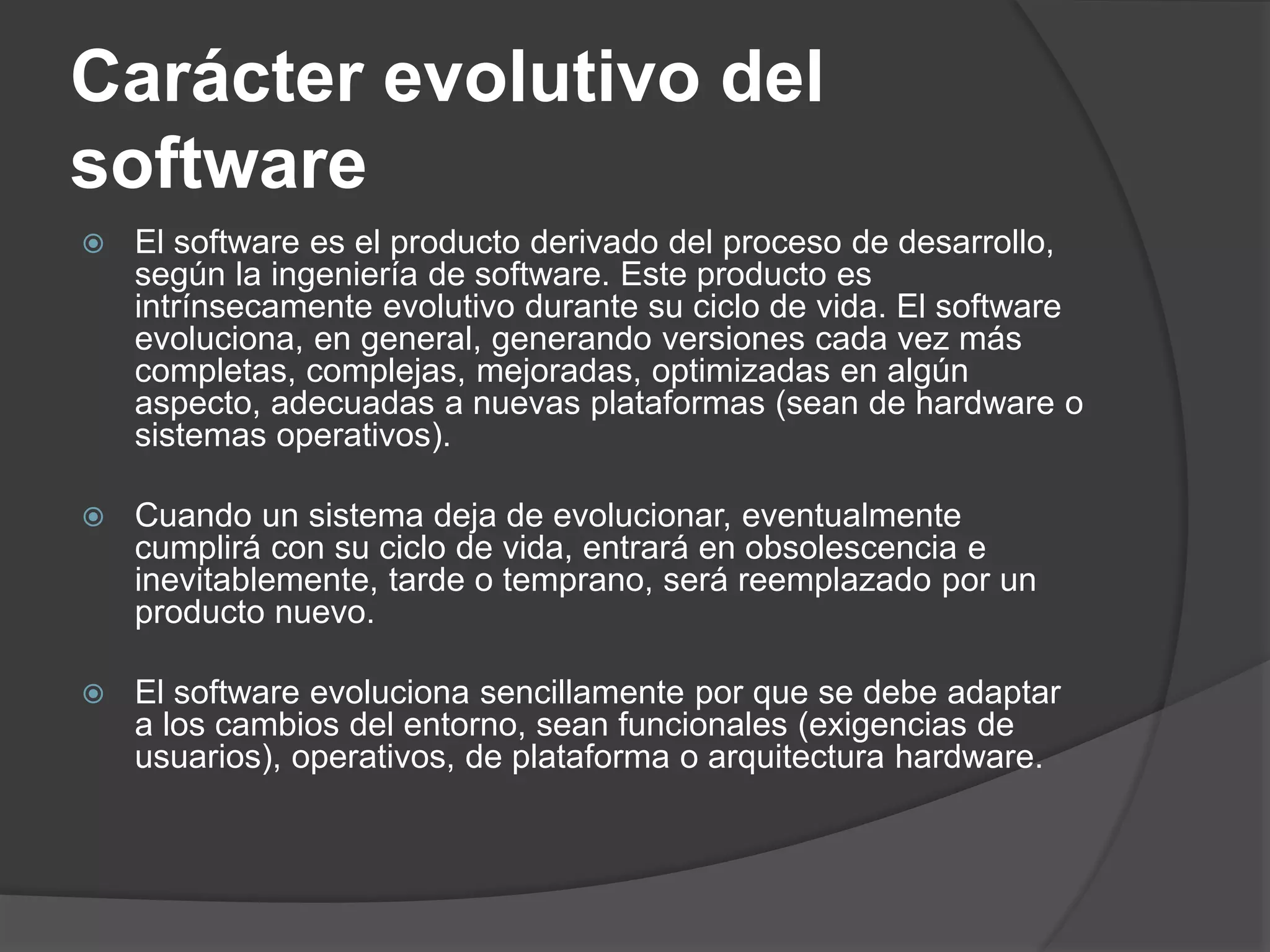 Carácter evolutivo del
software
 El software es el producto derivado del proceso de desarrollo,
según la ingeniería de software. Este producto es
intrínsecamente evolutivo durante su ciclo de vida. El software
evoluciona, en general, generando versiones cada vez más
completas, complejas, mejoradas, optimizadas en algún
aspecto, adecuadas a nuevas plataformas (sean de hardware o
sistemas operativos).
 Cuando un sistema deja de evolucionar, eventualmente
cumplirá con su ciclo de vida, entrará en obsolescencia e
inevitablemente, tarde o temprano, será reemplazado por un
producto nuevo.
 El software evoluciona sencillamente por que se debe adaptar
a los cambios del entorno, sean funcionales (exigencias de
usuarios), operativos, de plataforma o arquitectura hardware.
 