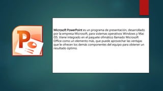Microsoft PowerPoint es un programa de presentación, desarrollado
por la empresa Microsoft, para sistemas operativos Windows y Mac
OS. Viene integrado en el paquete ofimático llamado Microsoft
Office como un elemento más, que puede aprovechar las ventajas
que le ofrecen los demás componentes del equipo para obtener un
resultado óptimo.
 