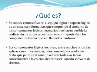 ¿Qué es?
Se conoce como software1 al equipo lógico o soporte lógico
de un sistema informático, que comprende el conjunto de
los componentes lógicos necesarios que hacen posible la
realización de tareas específicas, en contraposición a los
componentes físicos que son llamados hardware.
Los componentes lógicos incluyen, entre muchos otros, las
aplicaciones informáticas, tales como el procesador de
texto, que permite al usuario realizar todas las tareas
concernientes a la edición de textos; el llamado software de
sistema,