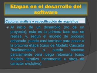 Etapas en el desarrollo del
software
Captura, análisis y especificación de requisitos
 Al inicio de un desarrollo (no de un
proyecto), esta es la primera fase que se
realiza, y, según el modelo de proceso
adoptado, puede casi terminar para pasar a
la próxima etapa (caso de Modelo Cascada
Realimentado) o puede hacerse
parcialmente para luego retomarla (caso
Modelo Iterativo Incremental u otros de
carácter evolutivo).
 