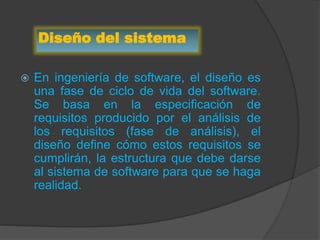 Diseño del sistema
 En ingeniería de software, el diseño es
una fase de ciclo de vida del software.
Se basa en la especificación de
requisitos producido por el análisis de
los requisitos (fase de análisis), el
diseño define cómo estos requisitos se
cumplirán, la estructura que debe darse
al sistema de software para que se haga
realidad.
 