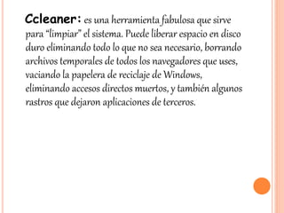 Ccleaner: es una herramienta fabulosa que sirve
para “limpiar” el sistema. Puede liberar espacio en disco
duro eliminando todo lo que no sea necesario, borrando
archivos temporales de todos los navegadores que uses,
vaciando la papelera de reciclaje de Windows,
eliminando accesos directos muertos, y también algunos
rastros que dejaron aplicaciones de terceros.
 