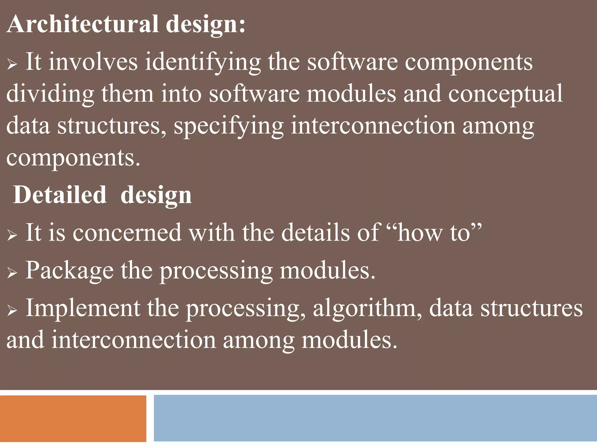 Architectural design:
 It involves identifying the software components
dividing them into software modules and conceptual
data structures, specifying interconnection among
components.
Detailed design
 It is concerned with the details of “how to”
 Package the processing modules.
 Implement the processing, algorithm, data structures
and interconnection among modules.
 
