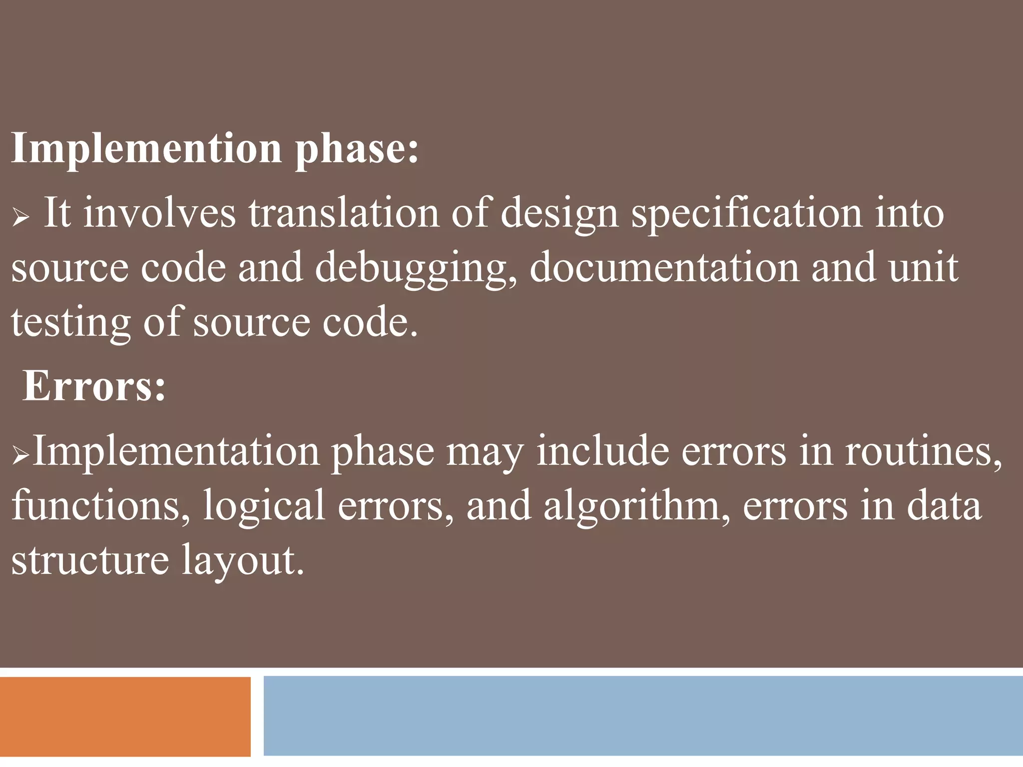 Implemention phase:
 It involves translation of design specification into
source code and debugging, documentation and unit
testing of source code.
Errors:
Implementation phase may include errors in routines,
functions, logical errors, and algorithm, errors in data
structure layout.
 
