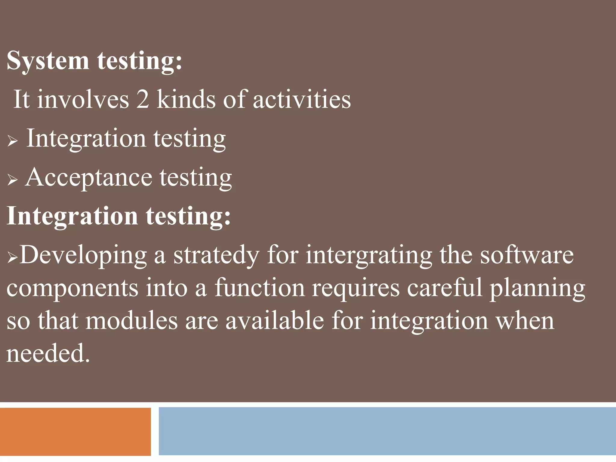 System testing:
It involves 2 kinds of activities
 Integration testing
 Acceptance testing
Integration testing:
Developing a stratedy for intergrating the software
components into a function requires careful planning
so that modules are available for integration when
needed.
 