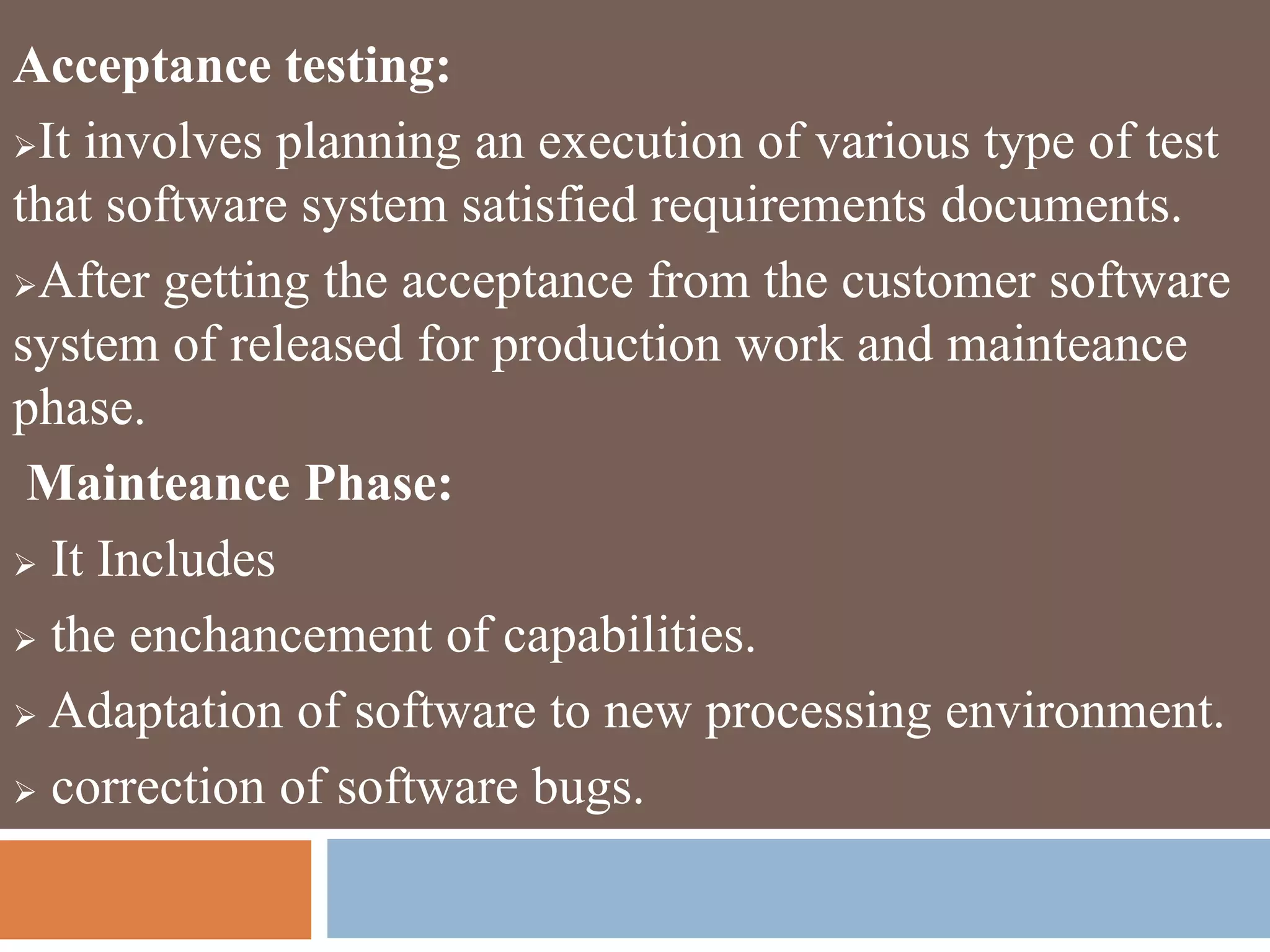 Acceptance testing:
It involves planning an execution of various type of test
that software system satisfied requirements documents.
After getting the acceptance from the customer software
system of released for production work and mainteance
phase.
Mainteance Phase:
 It Includes
 the enchancement of capabilities.
 Adaptation of software to new processing environment.
 correction of software bugs.
 