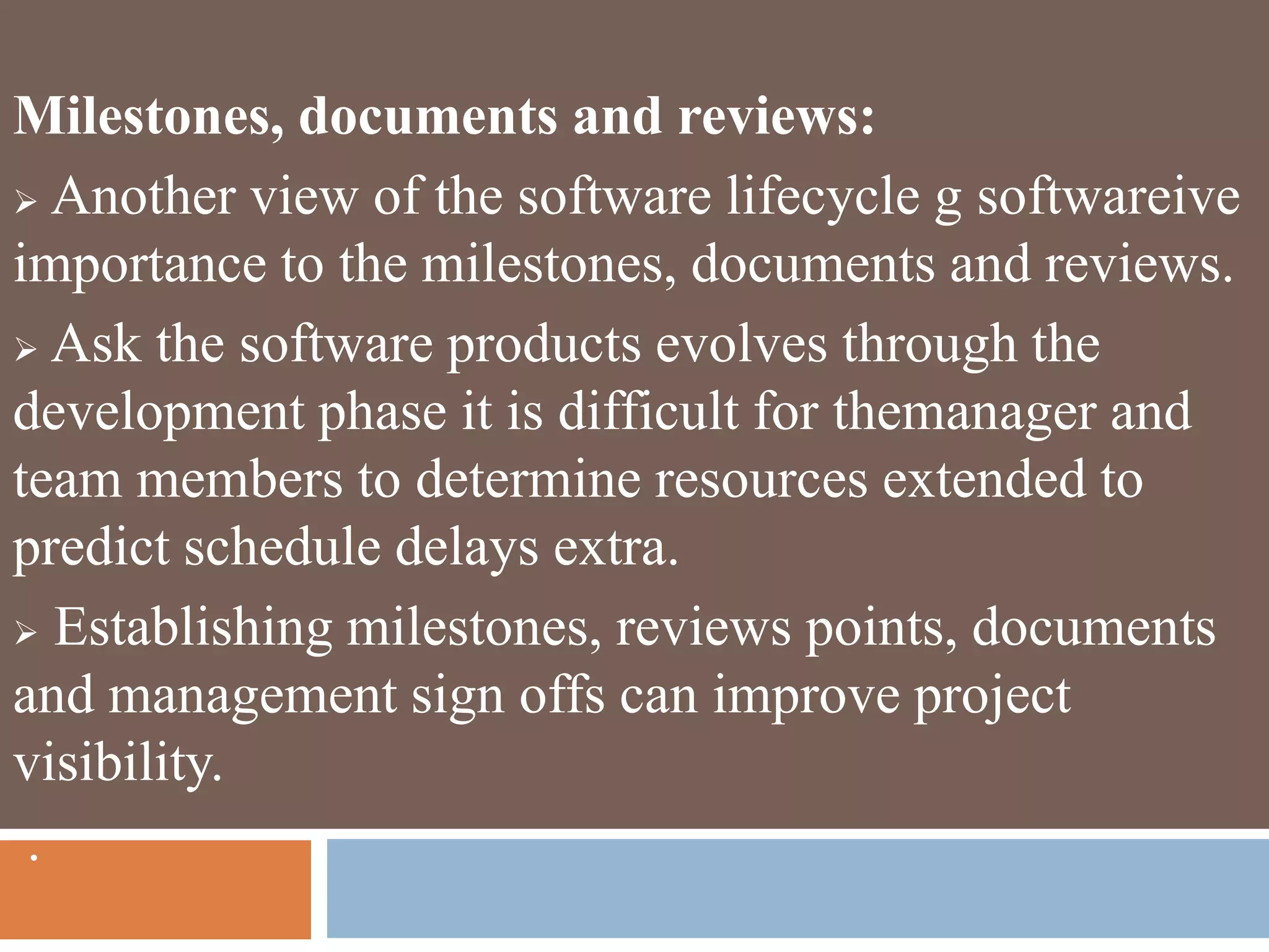Milestones, documents and reviews:
 Another view of the software lifecycle g softwareive
importance to the milestones, documents and reviews.
 Ask the software products evolves through the
development phase it is difficult for themanager and
team members to determine resources extended to
predict schedule delays extra.
 Establishing milestones, reviews points, documents
and management sign offs can improve project
visibility.
.
 