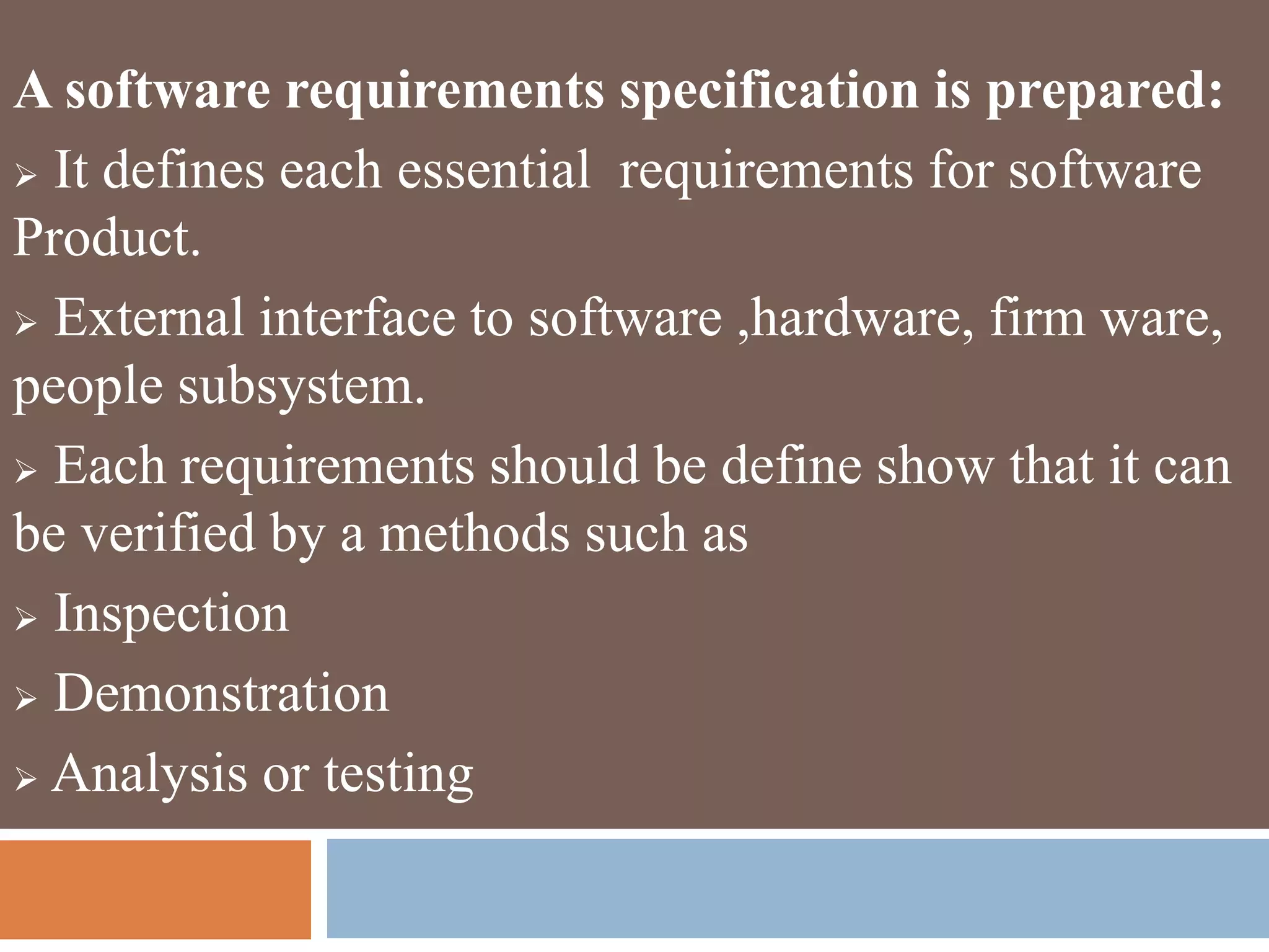 A software requirements specification is prepared:
 It defines each essential requirements for software
Product.
 External interface to software ,hardware, firm ware,
people subsystem.
 Each requirements should be define show that it can
be verified by a methods such as
 Inspection
 Demonstration
 Analysis or testing
 