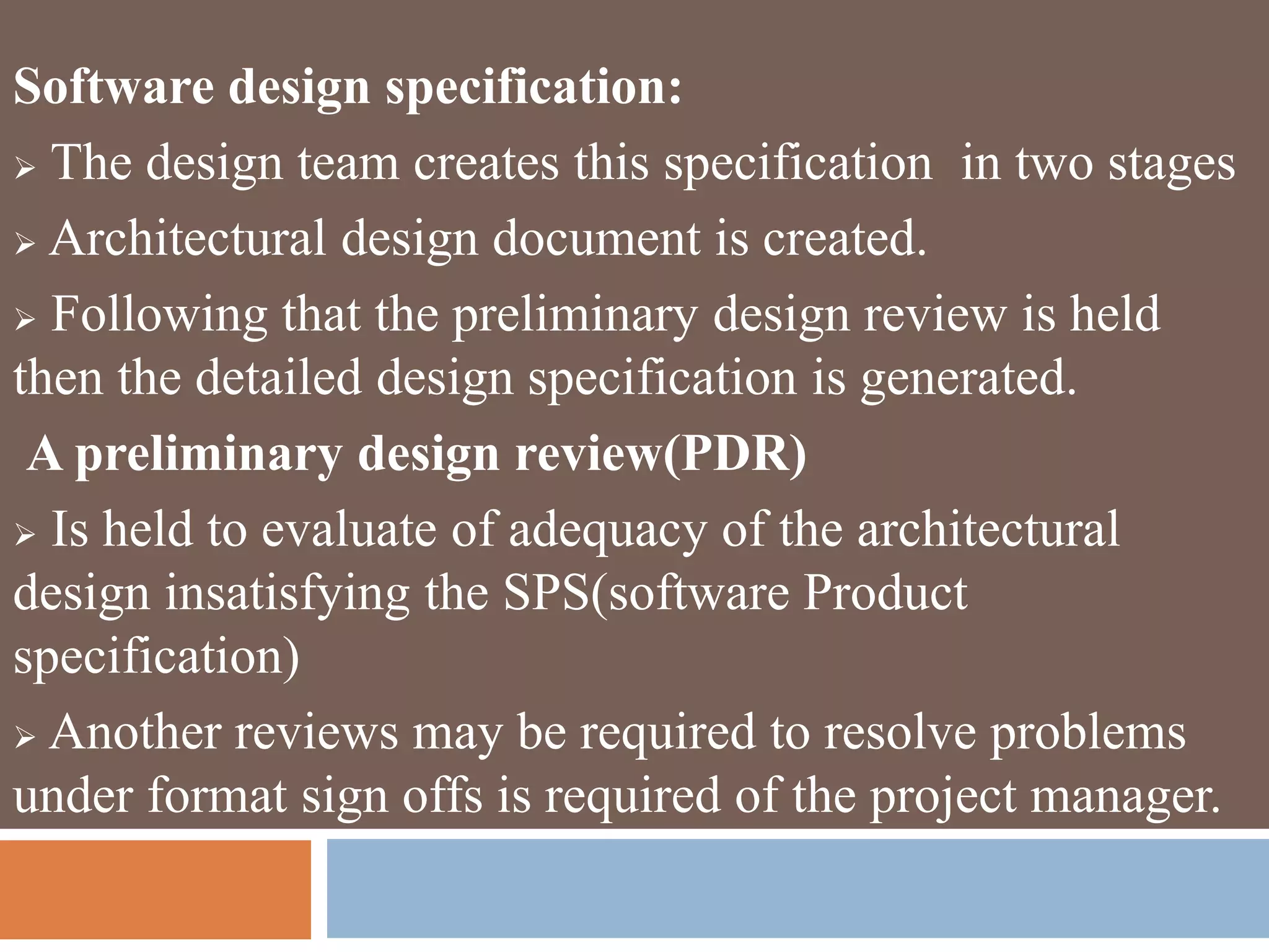 Software design specification:
 The design team creates this specification in two stages
 Architectural design document is created.
 Following that the preliminary design review is held
then the detailed design specification is generated.
A preliminary design review(PDR)
 Is held to evaluate of adequacy of the architectural
design insatisfying the SPS(software Product
specification)
 Another reviews may be required to resolve problems
under format sign offs is required of the project manager.
 